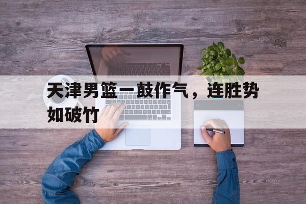 关于天津男篮一鼓作气，连胜势如破竹的信息