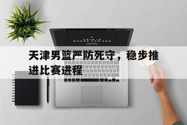 天津男篮严防死守，稳步推进比赛进程的简单介绍