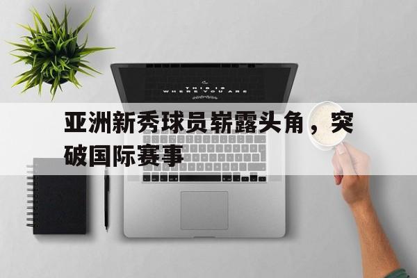 亚洲新秀球员崭露头角，突破国际赛事的简单介绍